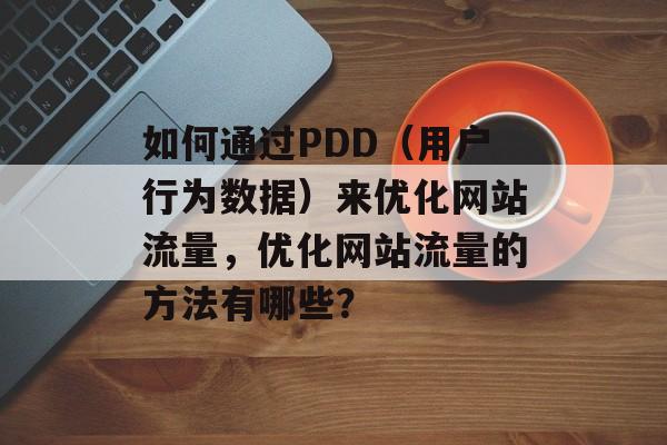 如何通过PDD(用户行为数据)来优化网站流量,优化网站流量的方法有哪些? 如何通过PDD(用户行为数据)来优化网站流量,优化网站流量的方法有哪些?