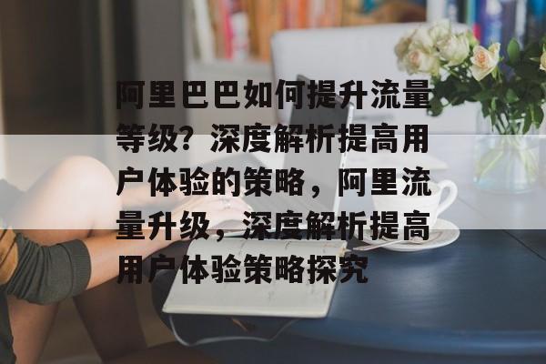 阿里巴巴如何提升流量等级？深度解析提高用户体验的策略，阿里流量升级，深度解析提高用户体验策略探究