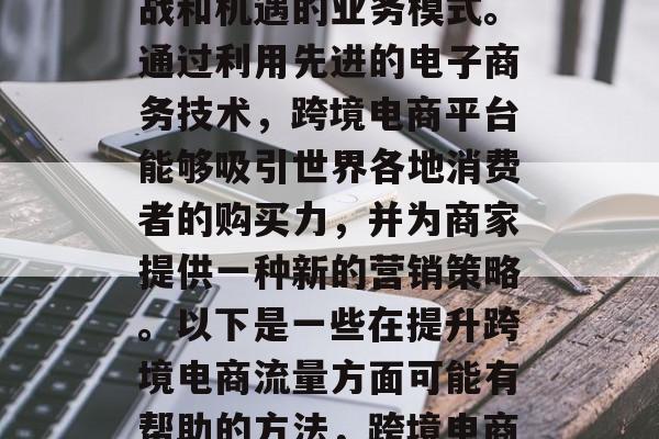跨境电商是一项充满挑战和机遇的业务模式。通过利用先进的电子商务技术,跨境电商平台能够吸引世界各地消费者的购买力,并为商家提供一种新的营销策略。以下是一些在提升跨境电商流量方面可能有帮助的方法,跨境电商,提升流量的有效途径 跨境电商是一项充满挑战和机遇的业务模式。通过利用先进的电子商务技术,跨境电商平台能够吸引世界各地消费者的购买力,并为商家提供一种新的营销策略。以下是一些在提升跨境电商流量方面可能有帮助的方法,跨境电商,提升流量的有效途径