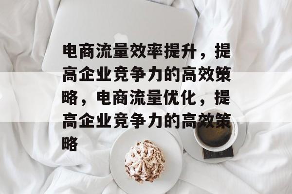 电商流量效率提升,提高企业竞争力的高效策略,电商流量优化,提高企业竞争力的高效策略 电商流量效率提升,提高企业竞争力的高效策略,电商流量优化,提高企业竞争力的高效策略