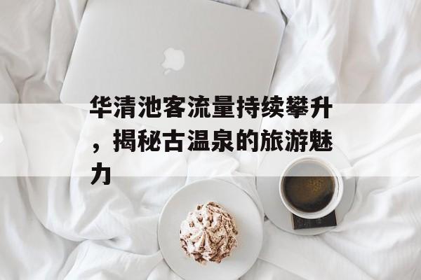 华清池客流量持续攀升,揭秘古温泉的旅游魅力 华清池客流量持续攀升,揭秘古温泉的旅游魅力