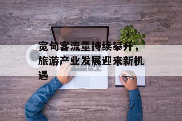 宽甸客流量持续攀升,旅游产业发展迎来新机遇 宽甸客流量持续攀升,旅游产业发展迎来新机遇