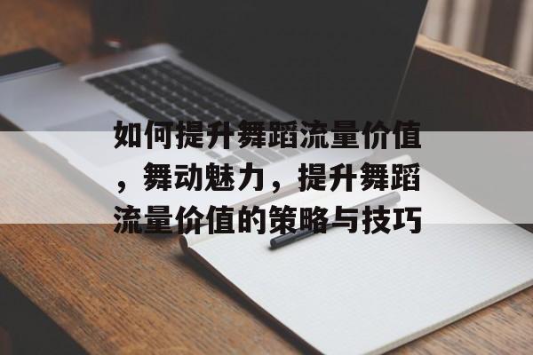如何提升舞蹈流量价值,舞动魅力,提升舞蹈流量价值的策略与技巧 如何提升舞蹈流量价值,舞动魅力,提升舞蹈流量价值的策略与技巧