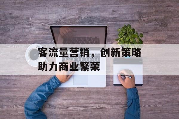 客流量营销,创新策略助力商业繁荣 客流量营销,创新策略助力商业繁荣