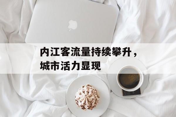 内江客流量持续攀升,城市活力显现 内江客流量持续攀升,城市活力显现
