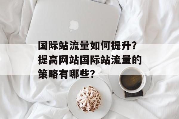 国际站流量如何提升?提高网站国际站流量的策略有哪些? 国际站流量如何提升?提高网站国际站流量的策略有哪些?