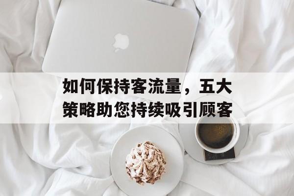 如何保持客流量,五大策略助您持续吸引顾客 如何保持客流量,五大策略助您持续吸引顾客