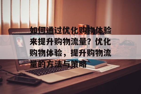如何通过优化购物体验来提升购物流量？优化购物体验，提升购物流量的方法与策略