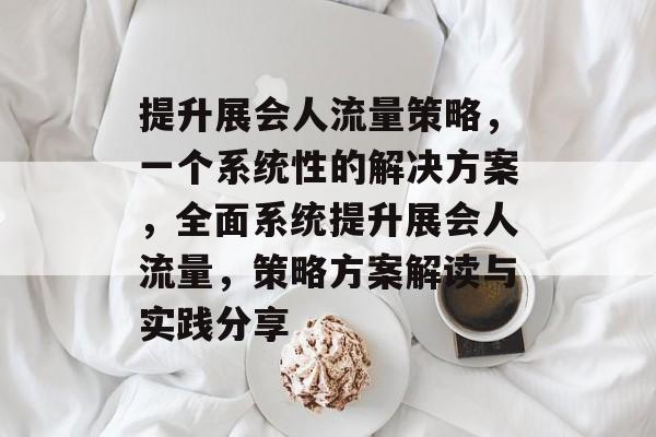 提升展会人流量策略，一个系统性的解决方案，全面系统提升展会人流量，策略方案解读与实践分享