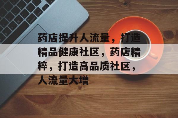 药店提升人流量,打造精品健康社区,药店精粹,打造高品质社区,人流量大增 药店提升人流量,打造精品健康社区,药店精粹,打造高品质社区,人流量大增