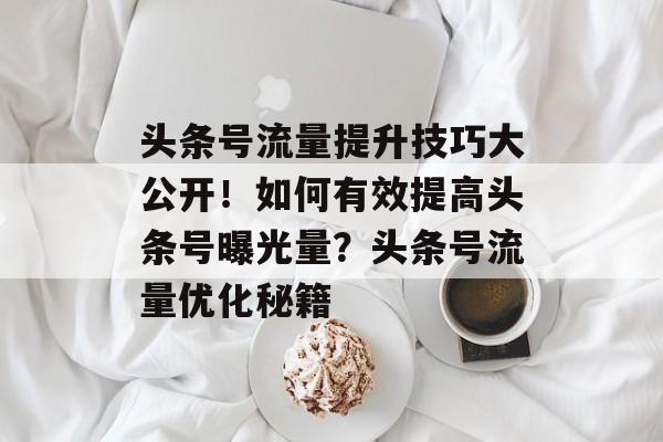 头条号流量提升技巧大公开!如何有效提高头条号曝光量?头条号流量优化秘籍 头条号流量提升技巧大公开!如何有效提高头条号曝光量?头条号流量优化秘籍