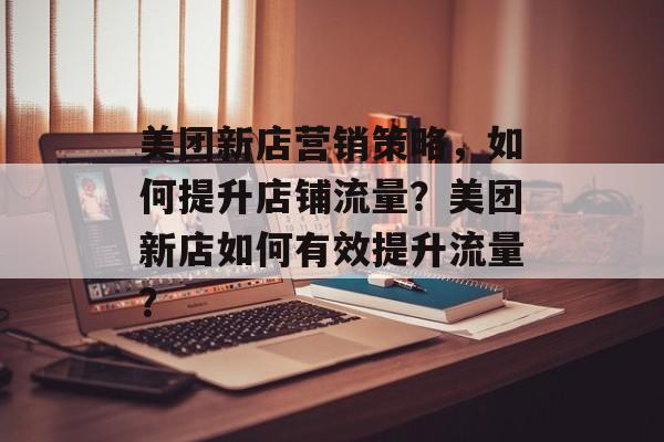 美团新店营销策略,如何提升店铺流量?美团新店如何有效提升流量? 美团新店营销策略,如何提升店铺流量?美团新店如何有效提升流量?