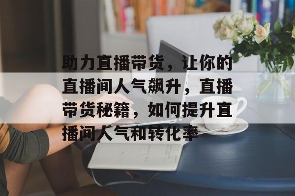 助力直播带货,让你的直播间人气飙升,直播带货秘籍,如何提升直播间人气和转化率 助力直播带货,让你的直播间人气飙升,直播带货秘籍,如何提升直播间人气和转化率
