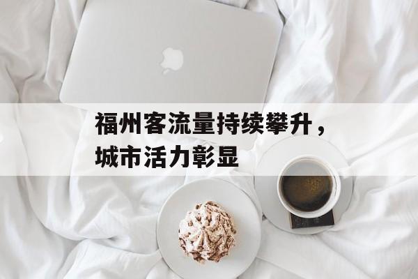 福州客流量持续攀升,城市活力彰显 福州客流量持续攀升,城市活力彰显