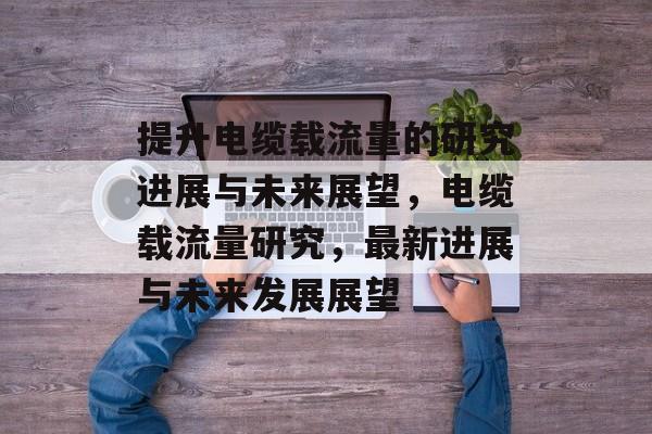提升电缆载流量的研究进展与未来展望,电缆载流量研究,最新进展与未来发展展望 提升电缆载流量的研究进展与未来展望,电缆载流量研究,最新进展与未来发展展望