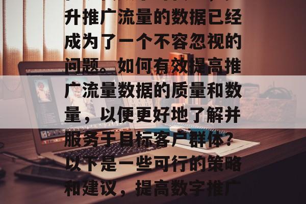 在现代数字时代中,提升推广流量的数据已经成为了一个不容忽视的问题。如何有效提高推广流量数据的质量和数量,以便更好地了解并服务于目标客户群体?以下是一些可行的策略和建议,提高数字推广效果的方法 在现代数字时代中,提升推广流量的数据已经成为了一个不容忽视的问题。如何有效提高推广流量数据的质量和数量,以便更好地了解并服务于目标客户群体?以下是一些可行的策略和建议,提高数字推广效果的方法