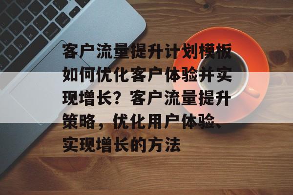客户流量提升计划模板如何优化客户体验并实现增长?客户流量提升策略,优化用户体验、实现增长的方法 客户流量提升计划模板如何优化客户体验并实现增长?客户流量提升策略,优化用户体验、实现增长的方法