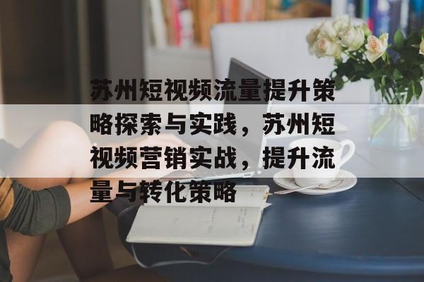 苏州短视频流量提升策略探索与实践,苏州短视频营销实战,提升流量与转化策略 苏州短视频流量提升策略探索与实践,苏州短视频营销实战,提升流量与转化策略
