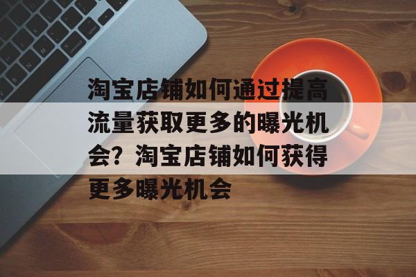 淘宝店铺如何通过提高流量获取更多的曝光机会?淘宝店铺如何获得更多曝光机会 淘宝店铺如何通过提高流量获取更多的曝光机会?淘宝店铺如何获得更多曝光机会