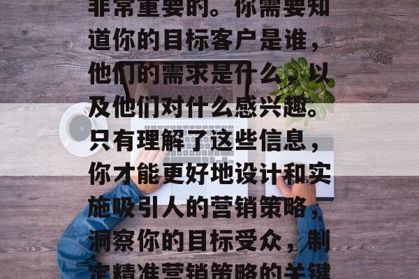 首先,了解目标受众是非常重要的。你需要知道你的目标客户是谁,他们的需求是什么,以及他们对什么感兴趣。只有理解了这些信息,你才能更好地设计和实施吸引人的营销策略,洞察你的目标受众,制定精准营销策略的关键要素 首先,了解目标受众是非常重要的。你需要知道你的目标客户是谁,他们的需求是什么,以及他们对什么感兴趣。只有理解了这些信息,你才能更好地设计和实施吸引人的营销策略,洞察你的目标受众,制定精准营销策略的关键要素