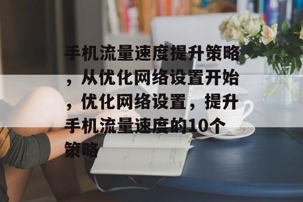 手机流量速度提升策略,从优化网络设置开始,优化网络设置,提升手机流量速度的10个策略 手机流量速度提升策略,从优化网络设置开始,优化网络设置,提升手机流量速度的10个策略