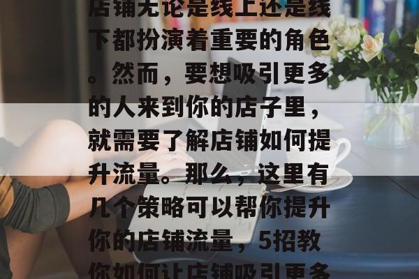 在如今的商业环境中,店铺无论是线上还是线下都扮演着重要的角色。然而,要想吸引更多的人来到你的店子里,就需要了解店铺如何提升流量。那么,这里有几个策略可以帮你提升你的店铺流量,5招教你如何让店铺吸引更多的顾客 在如今的商业环境中,店铺无论是线上还是线下都扮演着重要的角色。然而,要想吸引更多的人来到你的店子里,就需要了解店铺如何提升流量。那么,这里有几个策略可以帮你提升你的店铺流量,5招教你如何让店铺吸引更多的顾客