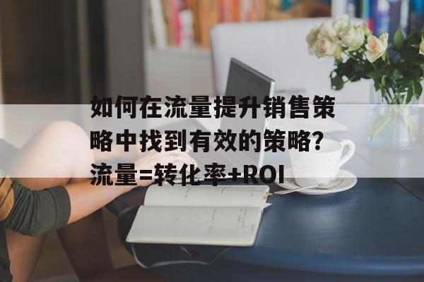 如何在流量提升销售策略中找到有效的策略?流量=转化率+ROI 如何在流量提升销售策略中找到有效的策略?流量=转化率+ROI