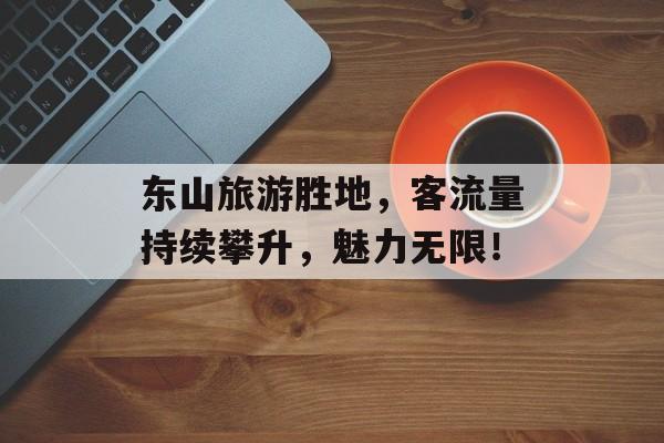 东山旅游胜地,客流量持续攀升,魅力无限! 东山旅游胜地,客流量持续攀升,魅力无限!