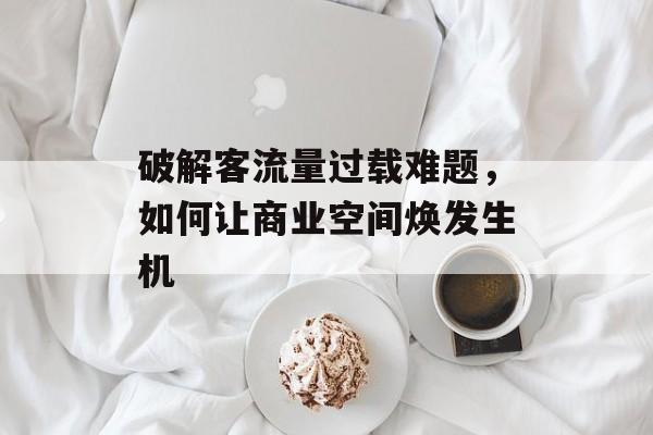 破解客流量过载难题，如何让商业空间焕发生机