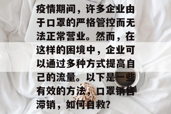 疫情期间,许多企业由于口罩的严格管控而无法正常营业。然而,在这样的困境中,企业可以通过多种方式提高自己的流量。以下是一些有效的方法,口罩销售滞销,如何自救? 疫情期间,许多企业由于口罩的严格管控而无法正常营业。然而,在这样的困境中,企业可以通过多种方式提高自己的流量。以下是一些有效的方法,口罩销售滞销,如何自救?
