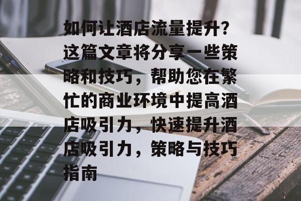 如何让酒店流量提升？这篇文章将分享一些策略和技巧，帮助您在繁忙的商业环境中提高酒店吸引力，快速提升酒店吸引力，策略与技巧指南