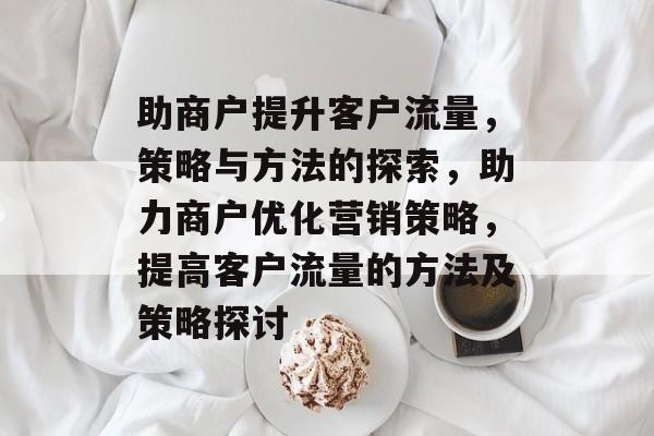 助商户提升客户流量,策略与方法的探索,助力商户优化营销策略,提高客户流量的方法及策略探讨 助商户提升客户流量,策略与方法的探索,助力商户优化营销策略,提高客户流量的方法及策略探讨