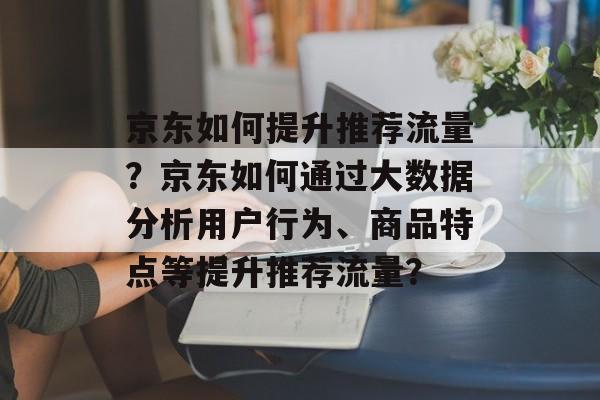 京东如何提升推荐流量？京东如何通过大数据分析用户行为、商品特点等提升推荐流量？