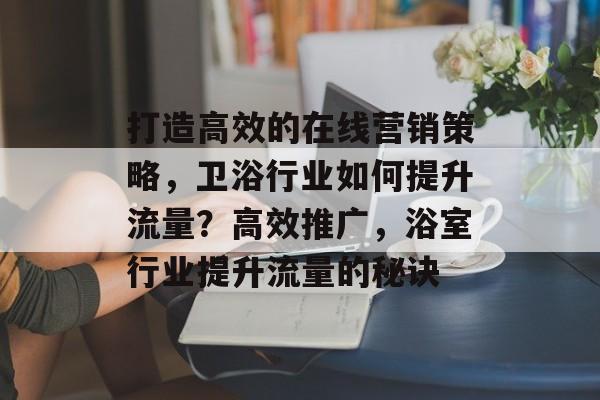 打造高效的在线营销策略,卫浴行业如何提升流量?高效推广,浴室行业提升流量的秘诀 打造高效的在线营销策略,卫浴行业如何提升流量?高效推广,浴室行业提升流量的秘诀