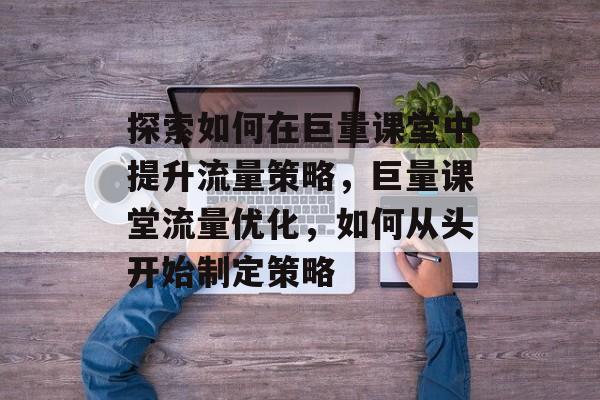 探索如何在巨量课堂中提升流量策略，巨量课堂流量优化，如何从头开始制定策略