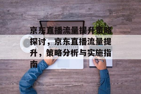 京东直播流量提升策略探讨,京东直播流量提升,策略分析与实施指南 京东直播流量提升策略探讨,京东直播流量提升,策略分析与实施指南