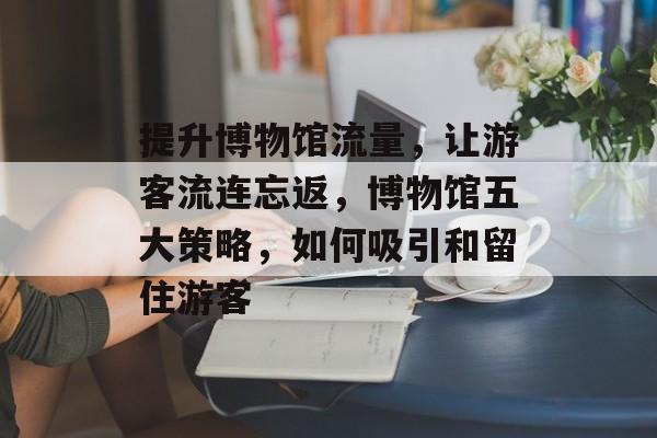 提升博物馆流量,让游客流连忘返,博物馆五大策略,如何吸引和留住游客 提升博物馆流量,让游客流连忘返,博物馆五大策略,如何吸引和留住游客