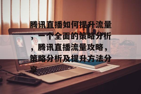 腾讯直播如何提升流量,一个全面的策略分析,腾讯直播流量攻略,策略分析及提升方法分享 腾讯直播如何提升流量,一个全面的策略分析,腾讯直播流量攻略,策略分析及提升方法分享