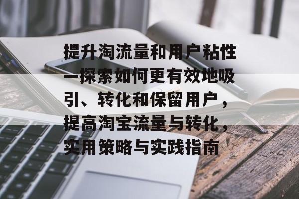 提升淘流量和用户粘性—探索如何更有效地吸引、转化和保留用户,提高淘宝流量与转化,实用策略与实践指南 提升淘流量和用户粘性—探索如何更有效地吸引、转化和保留用户,提高淘宝流量与转化,实用策略与实践指南