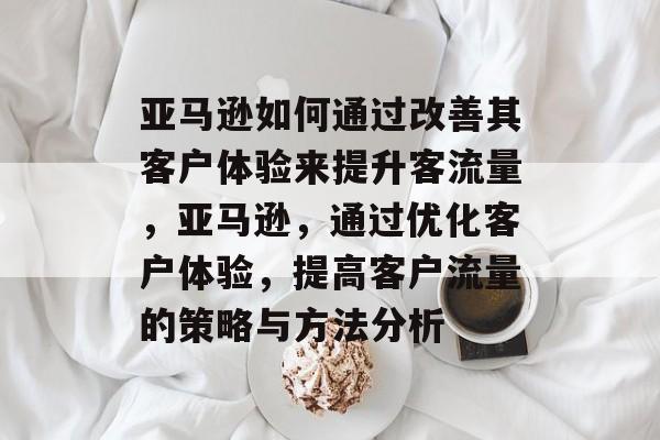 亚马逊如何通过改善其客户体验来提升客流量,亚马逊,通过优化客户体验,提高客户流量的策略与方法分析 亚马逊如何通过改善其客户体验来提升客流量,亚马逊,通过优化客户体验,提高客户流量的策略与方法分析