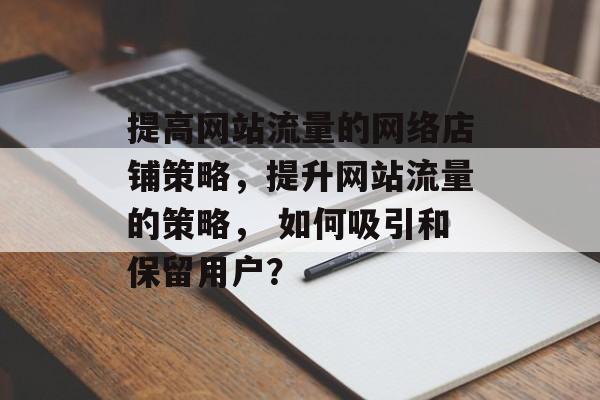 提高网站流量的网络店铺策略，提升网站流量的策略， 如何吸引和保留用户？