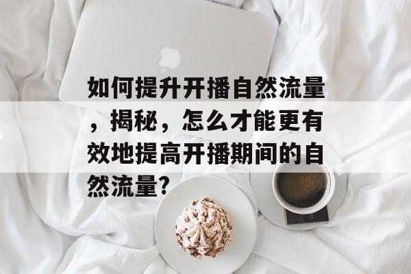 如何提升开播自然流量,揭秘,怎么才能更有效地提高开播期间的自然流量? 如何提升开播自然流量,揭秘,怎么才能更有效地提高开播期间的自然流量?