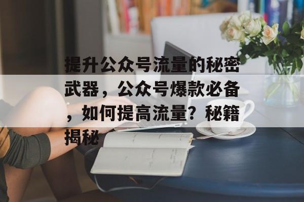 提升公众号流量的秘密武器,公众号爆款必备,如何提高流量?秘籍揭秘 提升公众号流量的秘密武器,公众号爆款必备,如何提高流量?秘籍揭秘