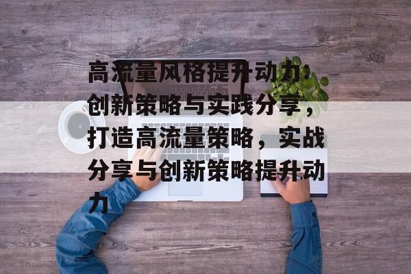 高流量风格提升动力:创新策略与实践分享,打造高流量策略,实战分享与创新策略提升动力 高流量风格提升动力:创新策略与实践分享,打造高流量策略,实战分享与创新策略提升动力