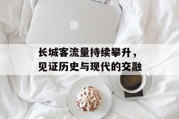 长城客流量持续攀升,见证历史与现代的交融 长城客流量持续攀升,见证历史与现代的交融