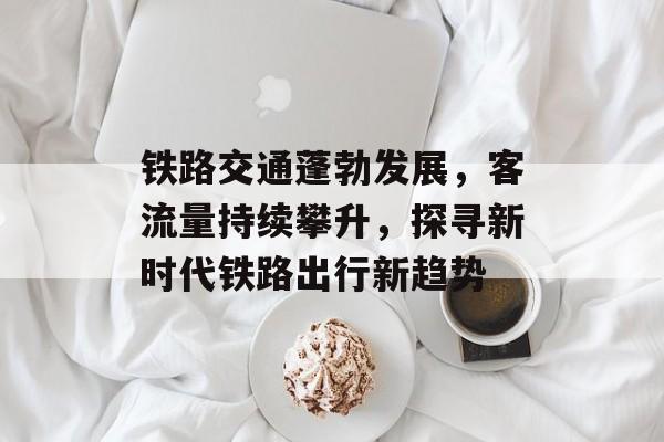 铁路交通蓬勃发展,客流量持续攀升,探寻新时代铁路出行新趋势 铁路交通蓬勃发展,客流量持续攀升,探寻新时代铁路出行新趋势