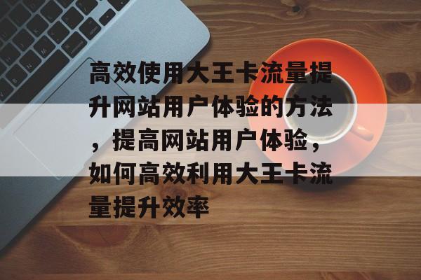 高效使用大王卡流量提升网站用户体验的方法,提高网站用户体验,如何高效利用大王卡流量提升效率 高效使用大王卡流量提升网站用户体验的方法,提高网站用户体验,如何高效利用大王卡流量提升效率