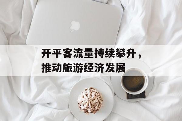 开平客流量持续攀升,推动旅游经济发展 开平客流量持续攀升,推动旅游经济发展
