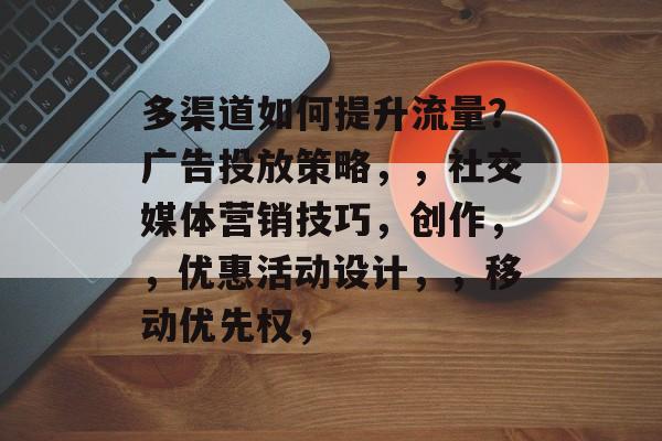 多渠道如何提升流量?广告投放策略,,社交媒体营销技巧,创作,,优惠活动设计,,移动优先权, 多渠道如何提升流量?广告投放策略,,社交媒体营销技巧,创作,,优惠活动设计,,移动优先权,