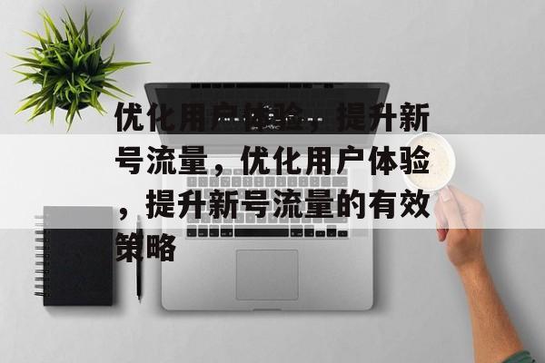 优化用户体验,提升新号流量,优化用户体验,提升新号流量的有效策略 优化用户体验,提升新号流量,优化用户体验,提升新号流量的有效策略